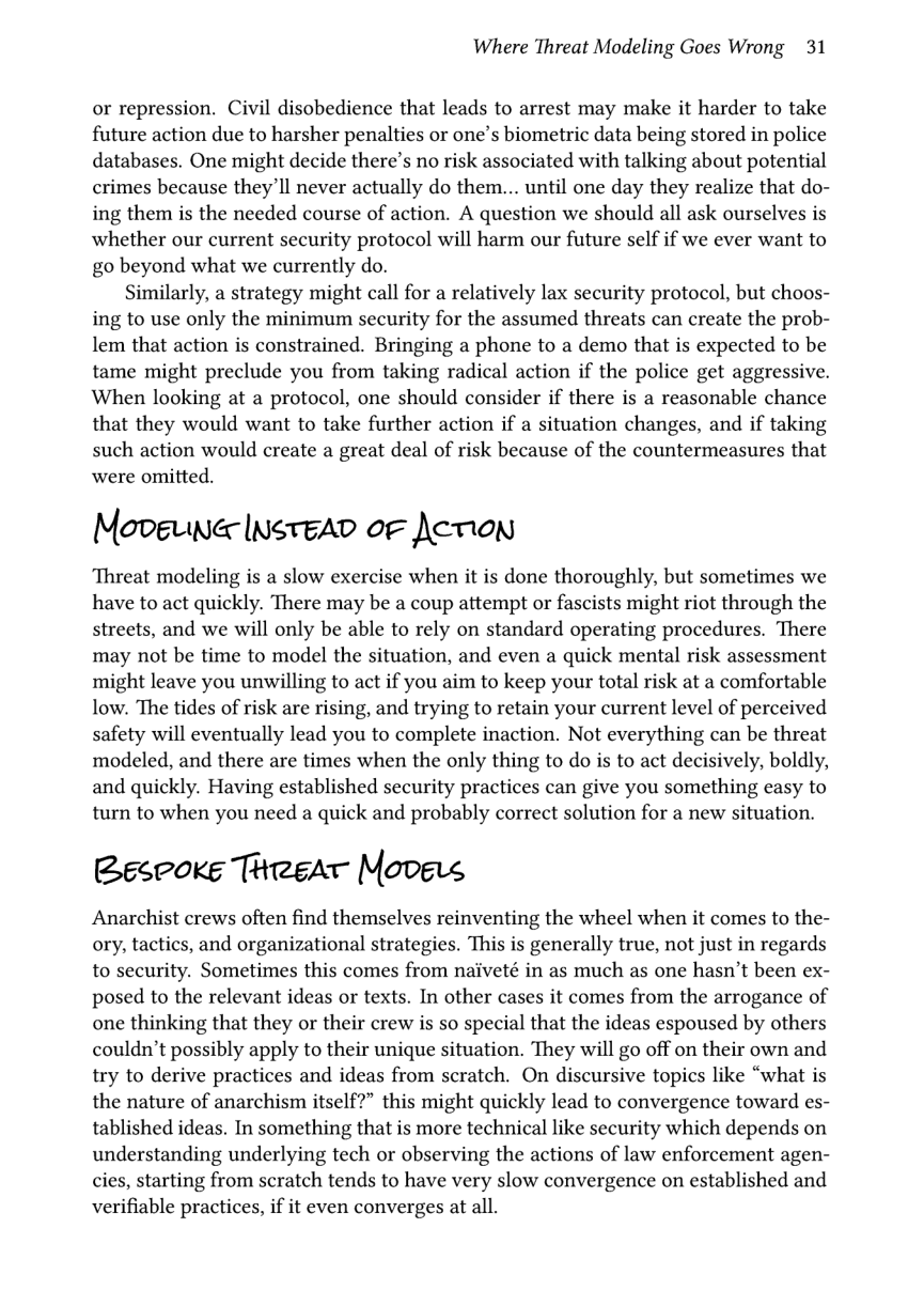 Where Threat Modeling Goes Wrong 31  or repression. Civil disobedience that leads to arrest may make it harder to take future action due to harsher penalties or one’s biometric data being stored in police databases. One might decide there’s no risk associated with talking about potential crimes because they’ll never actually do them... until one day they realize that do- ing them is the needed course of action. A question we should all ask ourselves is whether our current security protocol will harm our future self if we ever want to go beyond what we currently do.  Similarly, a strategy might call for a relatively lax security protocol, but choos- ing to use only the minimum security for the assumed threats can create the prob- lem that action is constrained. Bringing a phone to a demo that is expected to be tame might preclude you from taking radical action if the police get aggressive. When looking at a protocol, one should consider if there is a reasonable chance that they would want to take further action if a situation changes, and if taking such action would create a great deal of risk because of the countermeasures that were omitted.  MeveLer InsteAD oF Acvion  ‘Threat modeling is a slow exercise when it is done thoroughly, but sometimes we have to act quickly. There may be a coup attempt or fascists might riot through the streets, and we will only be able to rely on standard operating procedures. There may not be time to model the situation, and even a quick mental risk assessment might leave you unwilling to act if you aim to keep your total risk at a comfortable low. The tides of risk are rising, and trying to retain your current level of perceived safety will eventually lead you to complete inaction. Not everything can be threat modeled, and there are times when the only thing to do is to act decisively, boldly, and quickly. Having established security practices can give you something easy to turn to when you need a quick and probably correct solution for a new situation.  Bespoke Tiregar Moves  Anarchist crews often find themselves reinventing the wheel when it comes to the- ory, tactics, and organizational strategies. This is generally true, not just in regards to security. Sometimes this comes from naiveté in as much as one hasn’t been ex- posed to the relevant ideas or texts. In other cases it comes from the arrogance of one thinking that they or their crew is so special that the ideas espoused by others couldn’t possibly apply to their unique situation. They will go off on their own and try to derive practices and ideas from scratch. On discursive topics like “what is the nature of anarchism itself?” this might quickly lead to convergence toward es- tablished ideas. In something that is more technical like security which depends on understanding underlying tech or observing the actions of law enforcement agen- cies, starting from scratch tends to have very slow convergence on established and verifiable practices, if it even converges at all. 